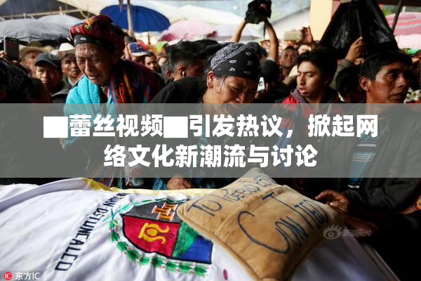 ▇蕾丝视频▇引发热议，掀起网络文化新潮流与讨论