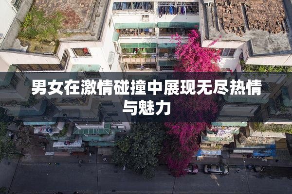 男女在激情碰撞中展现无尽热情与魅力