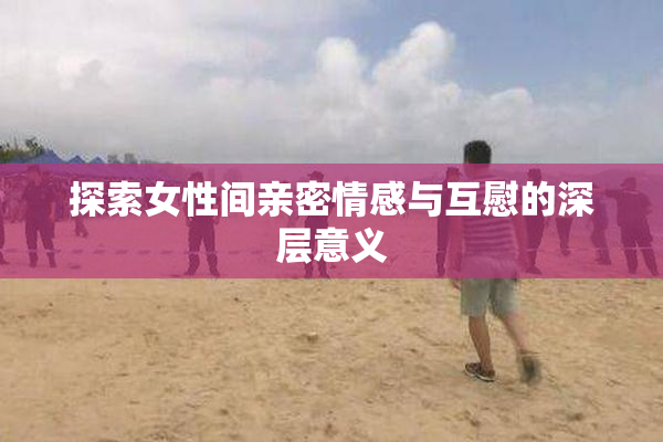 探索女性间亲密情感与互慰的深层意义