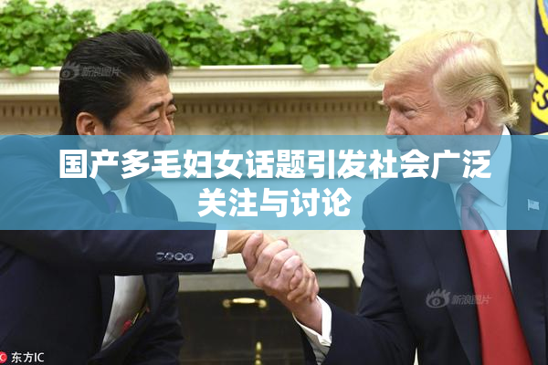 国产多毛妇女话题引发社会广泛关注与讨论