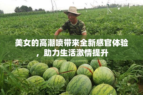 美女的高潮喷带来全新感官体验，助力生活激情提升