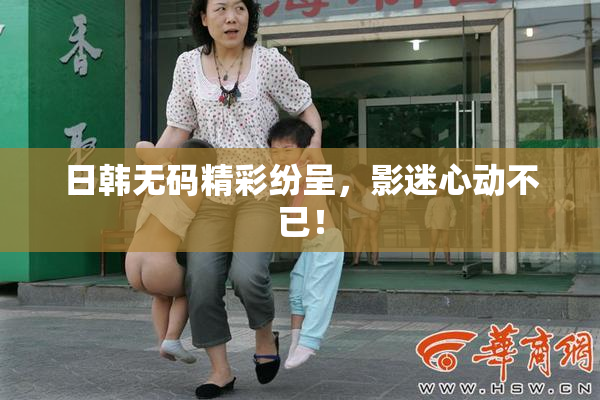 日韩无码精彩纷呈，影迷心动不已！