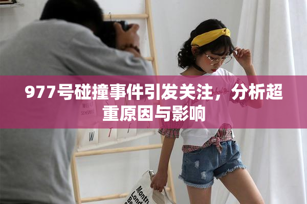 977号碰撞事件引发关注，分析超重原因与影响