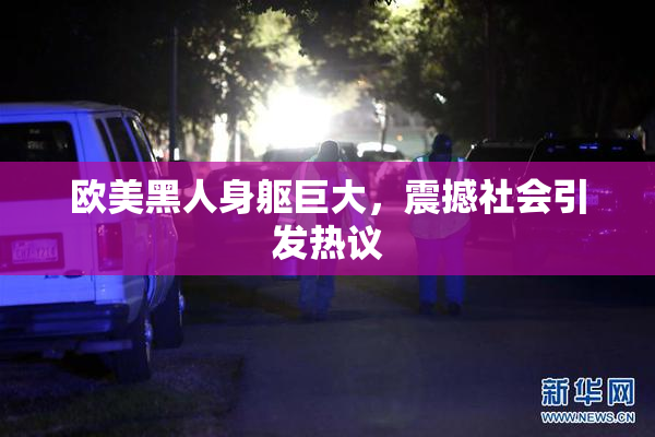 欧美黑人身躯巨大，震撼社会引发热议