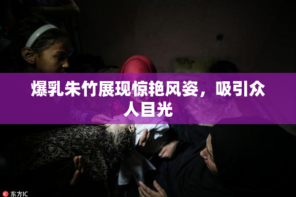 爆乳朱竹展现惊艳风姿，吸引众人目光