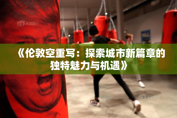 《伦敦空重写：探索城市新篇章的独特魅力与机遇》