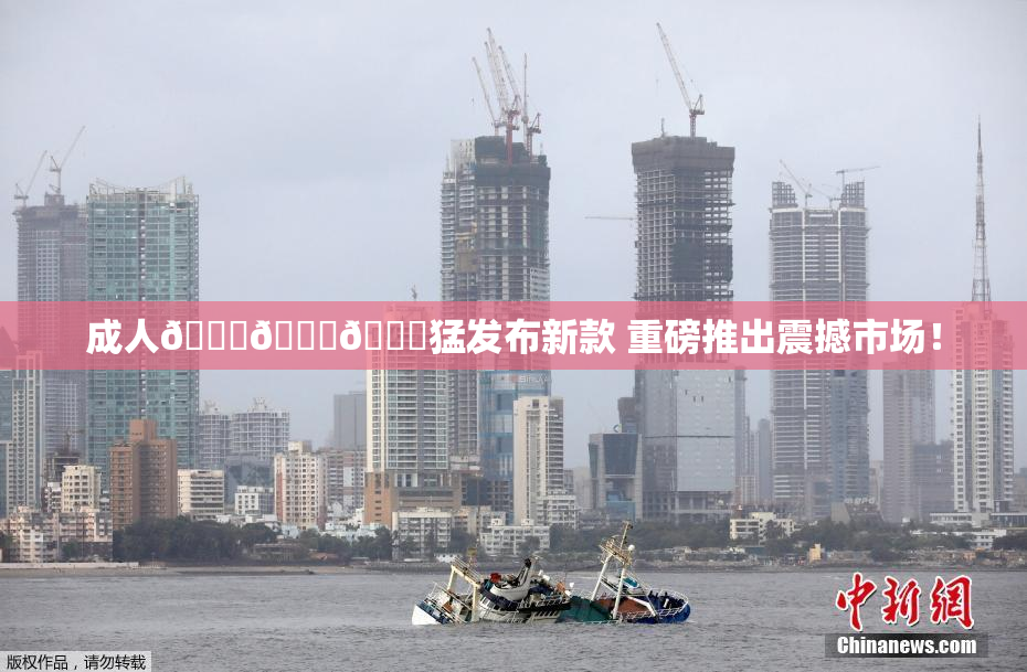 成人🍆🍑🔞猛发布新款 重磅推出震撼市场！