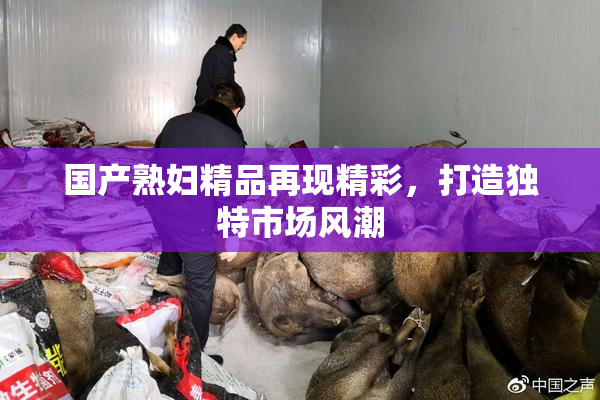 国产熟妇精品再现精彩，打造独特市场风潮