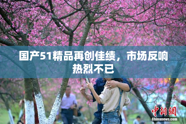 国产51精品再创佳绩，市场反响热烈不已