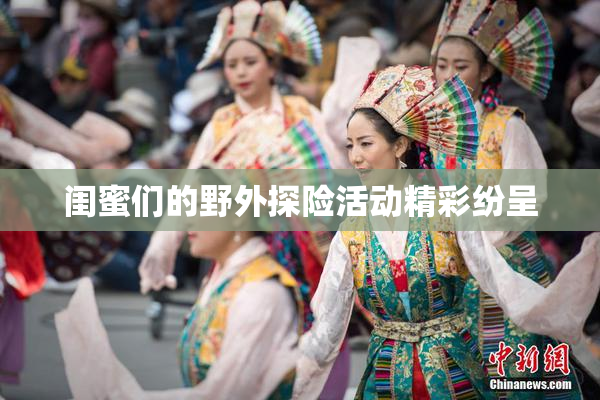 闺蜜们的野外探险活动精彩纷呈