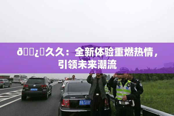 🌿‌久久：全新体验重燃热情，引领未来潮流