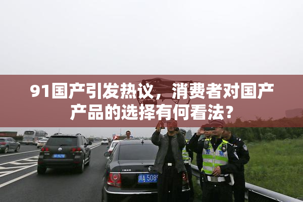 91国产引发热议，消费者对国产产品的选择有何看法？