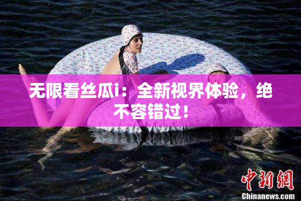 无限看丝瓜i：全新视界体验，绝不容错过！