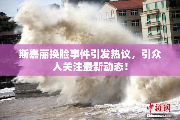 斯嘉丽换脸事件引发热议，引众人关注最新动态！