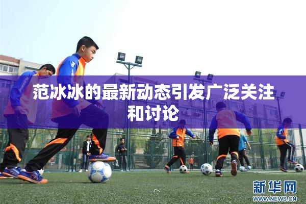 范冰冰的最新动态引发广泛关注和讨论