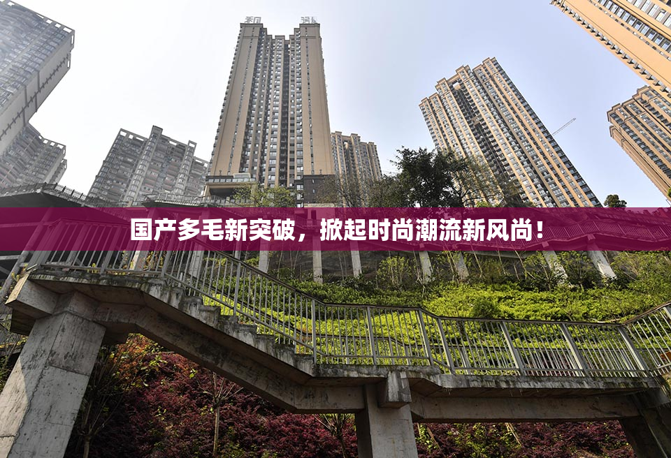 国产多毛新突破，掀起时尚潮流新风尚！