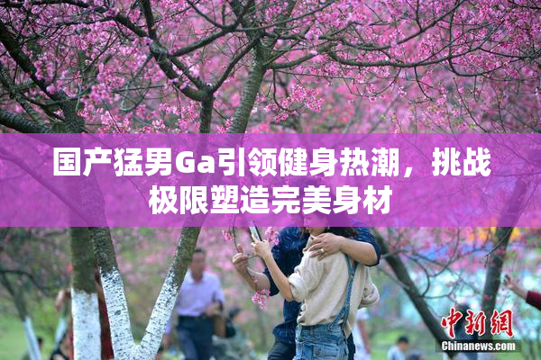 国产猛男Ga引领健身热潮，挑战极限塑造完美身材