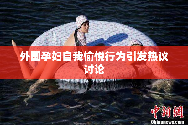 外国孕妇自我愉悦行为引发热议讨论