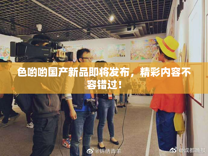 色哟哟国产新品即将发布，精彩内容不容错过！