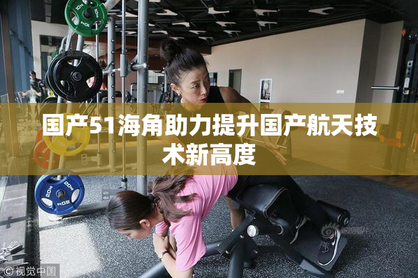 国产51海角助力提升国产航天技术新高度