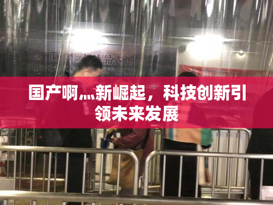 国产啊灬新崛起，科技创新引领未来发展