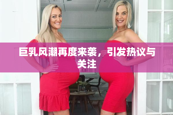 巨乳风潮再度来袭，引发热议与关注