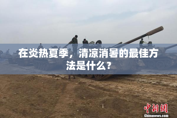 在炎热夏季，清凉消暑的最佳方法是什么？
