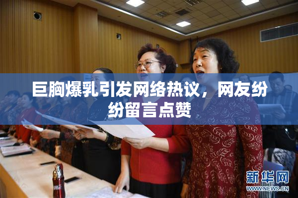 巨胸爆乳引发网络热议，网友纷纷留言点赞