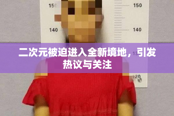 二次元被迫进入全新境地，引发热议与关注