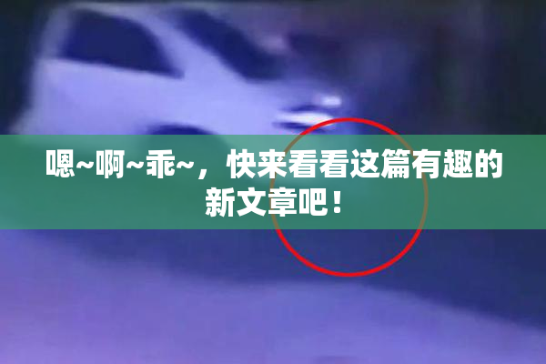 嗯~啊~乖~，快来看看这篇有趣的新文章吧！