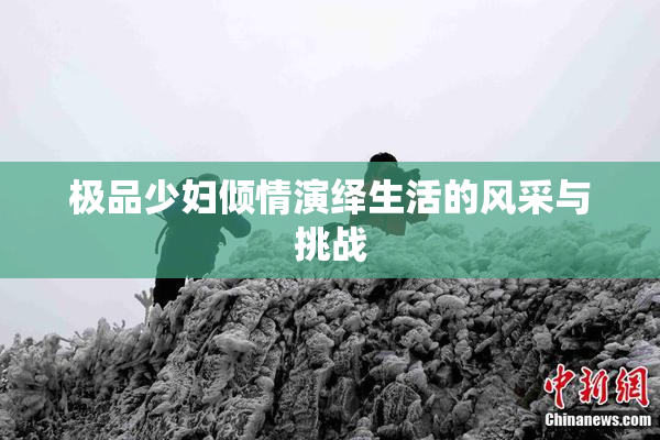 极品少妇倾情演绎生活的风采与挑战