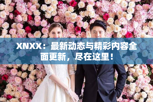 XNXX：最新动态与精彩内容全面更新，尽在这里！