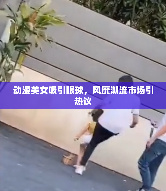 动漫美女吸引眼球，风靡潮流市场引热议