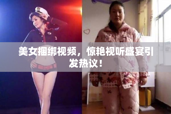 美女捆绑视频，惊艳视听盛宴引发热议！