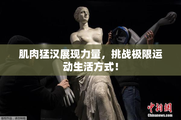 肌肉猛汉展现力量，挑战极限运动生活方式！