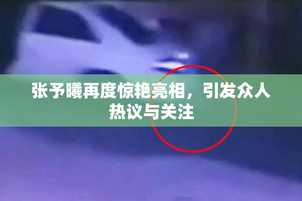 张予曦再度惊艳亮相，引发众人热议与关注