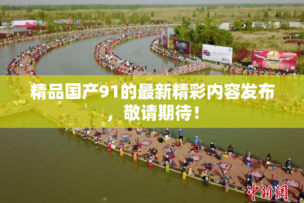精品国产91的最新精彩内容发布，敬请期待！