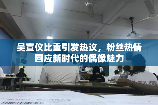 吴宣仪比重引发热议，粉丝热情回应新时代的偶像魅力