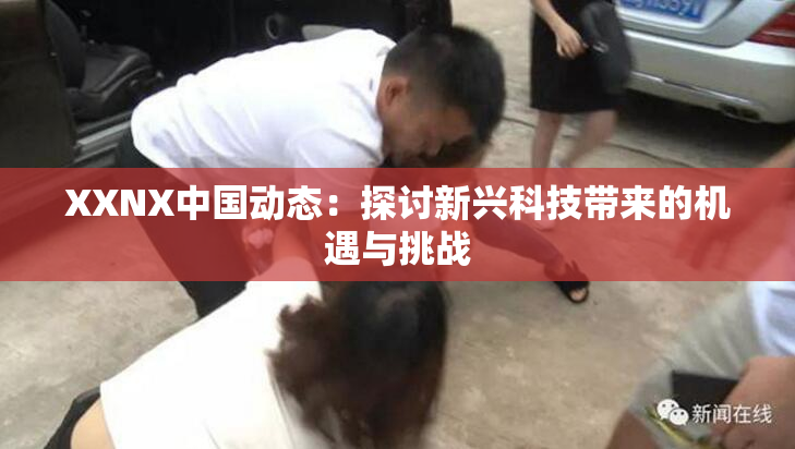 XXNX中国动态：探讨新兴科技带来的机遇与挑战
