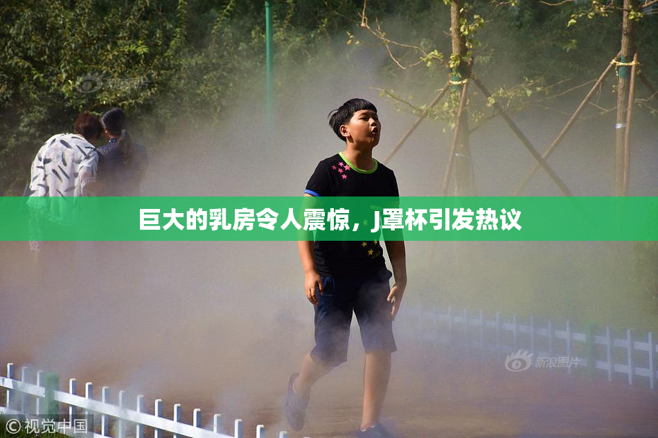 巨大的乳房令人震惊，J罩杯引发热议