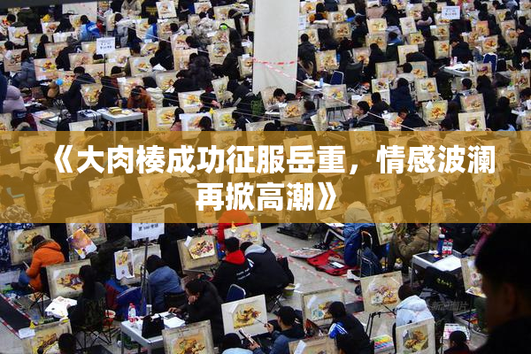 《大肉楱成功征服岳重，情感波澜再掀高潮》