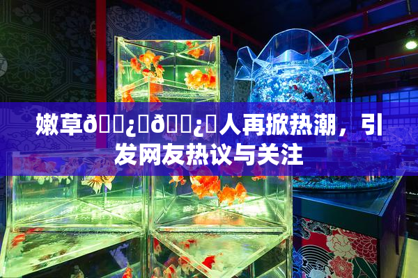 嫩草🌿‌🌿‌人再掀热潮，引发网友热议与关注