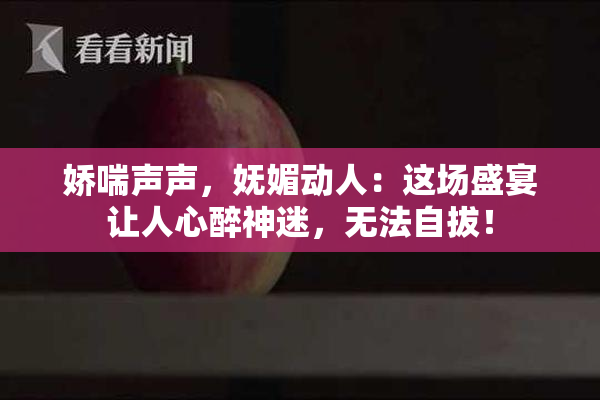 娇喘声声，妩媚动人：这场盛宴让人心醉神迷，无法自拔！