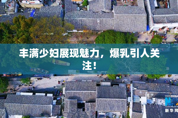 丰满少妇展现魅力，爆乳引人关注！