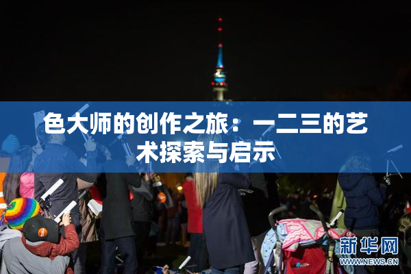 色大师的创作之旅：一二三的艺术探索与启示