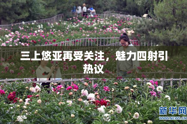 三上悠亚再受关注，魅力四射引热议