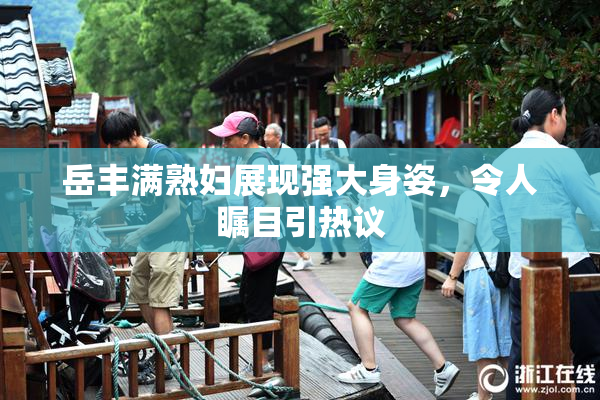岳丰满熟妇展现强大身姿，令人瞩目引热议