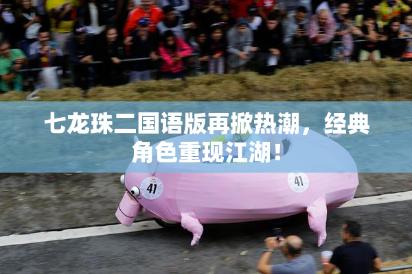 七龙珠二国语版再掀热潮，经典角色重现江湖！