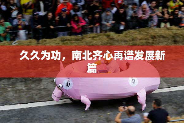 久久为功，南北齐心再谱发展新篇