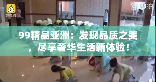 99精品亚洲：发现品质之美，尽享奢华生活新体验！